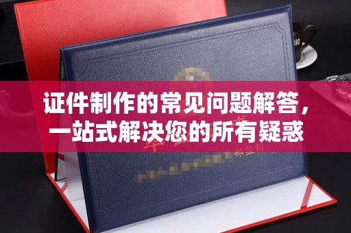 新郑证件制作的常见问题解答，一站式解决您的所有疑惑