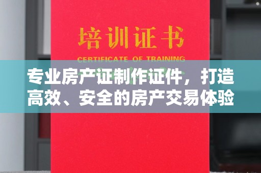 新郑专业房产证制作证件，打造高效、安全的房产交易体验